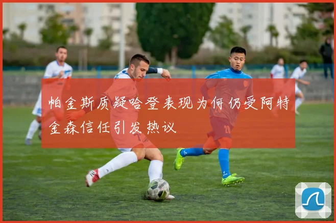帕金斯质疑哈登表现为何仍受阿特金森信任引发热议