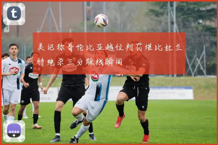 美记称哥伦比亚越位判罚堪比杜兰特绝杀三分踩线瞬间