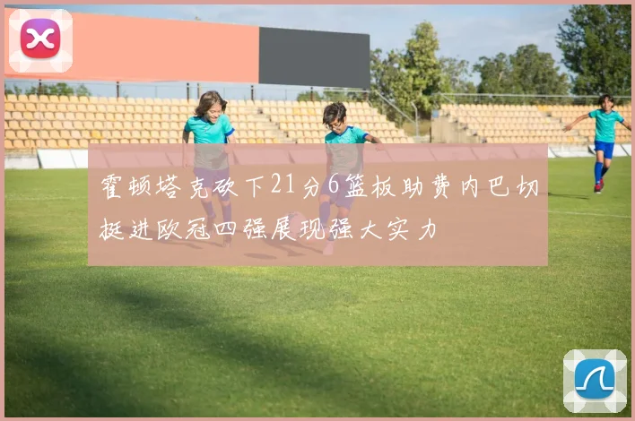 霍顿塔克砍下21分6篮板助费内巴切挺进欧冠四强展现强大实力