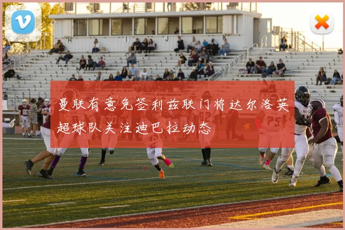 曼联有意免签利兹联门将达尔洛英超球队关注迪巴拉动态