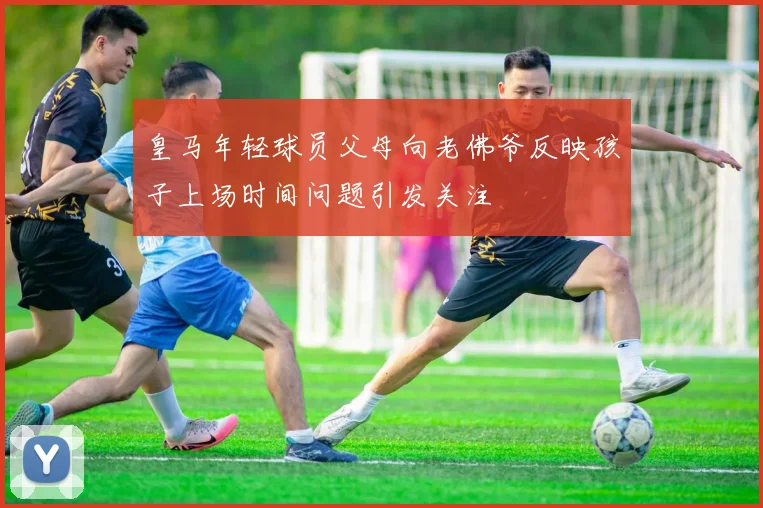 皇马年轻球员父母向老佛爷反映孩子上场时间问题引发关注