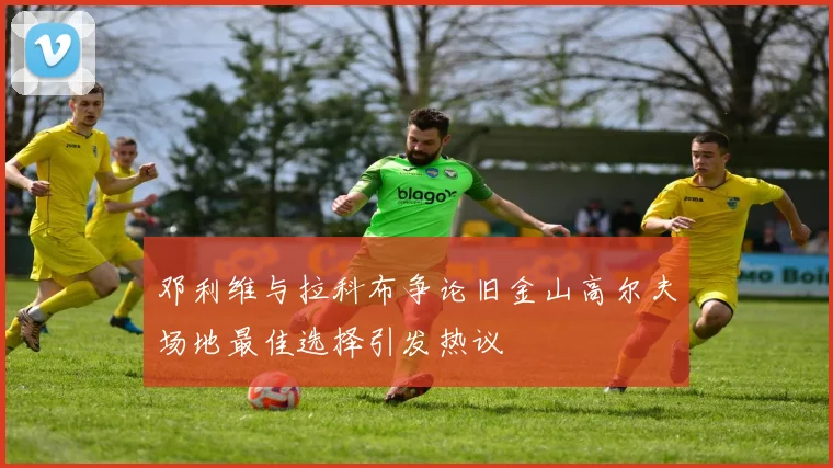 邓利维与拉科布争论旧金山高尔夫场地最佳选择引发热议