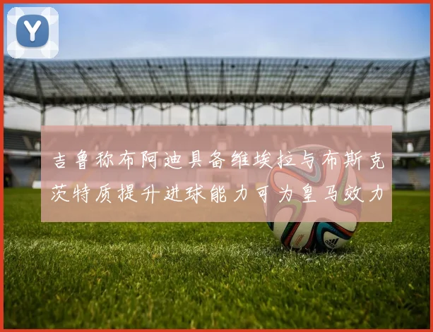 吉鲁称布阿迪具备维埃拉与布斯克茨特质提升进球能力可为皇马效力