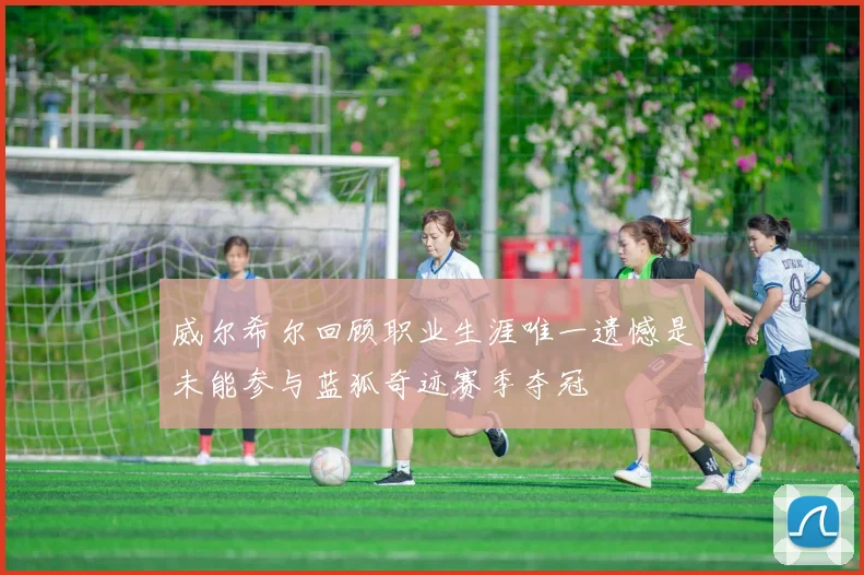 威尔希尔回顾职业生涯唯一遗憾是未能参与蓝狐奇迹赛季夺冠