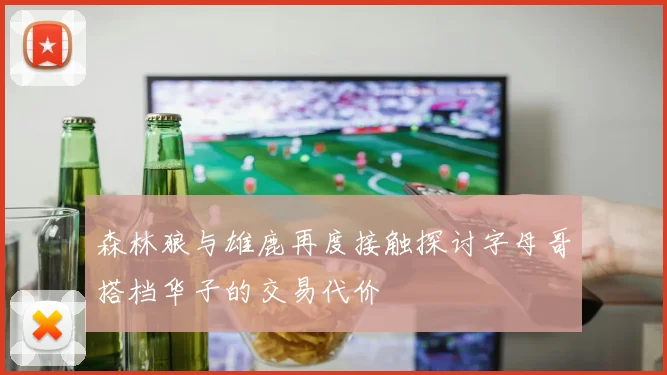 森林狼与雄鹿再度接触探讨字母哥搭档华子的交易代价