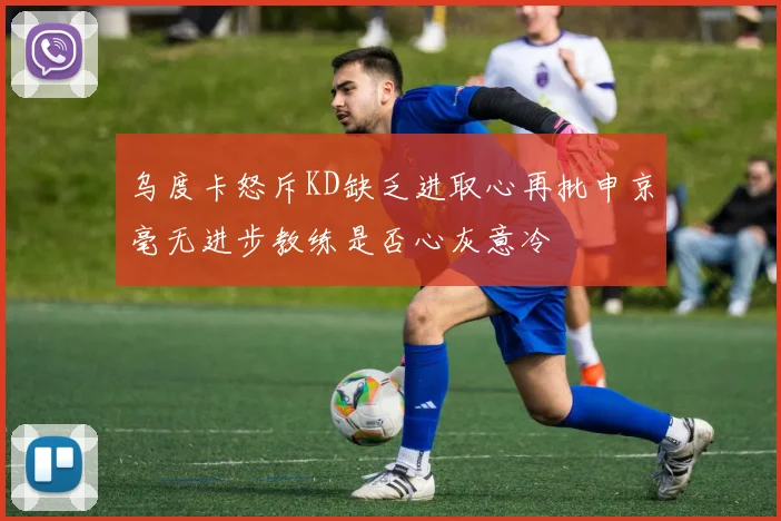 乌度卡怒斥KD缺乏进取心再批申京毫无进步教练是否心灰意冷