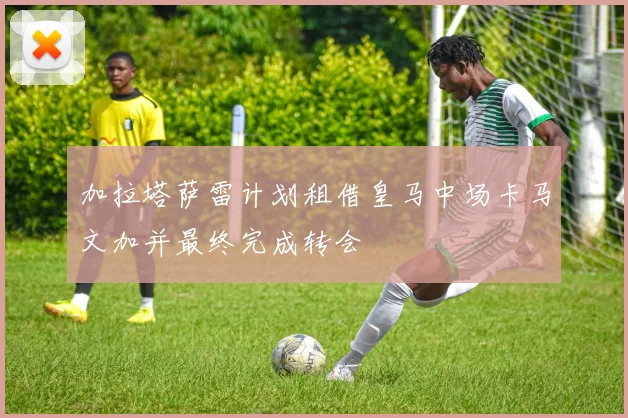 加拉塔萨雷计划租借皇马中场卡马文加并最终完成转会