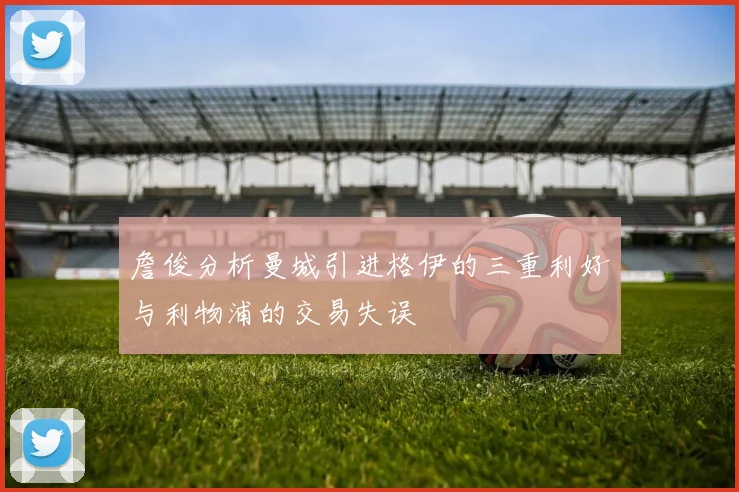 詹俊分析曼城引进格伊的三重利好与利物浦的交易失误