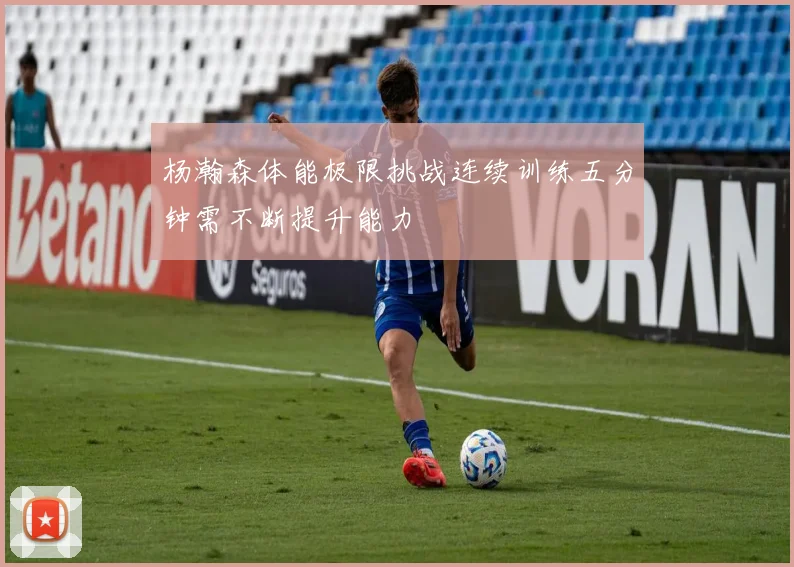 杨瀚森体能极限挑战连续训练五分钟需不断提升能力
