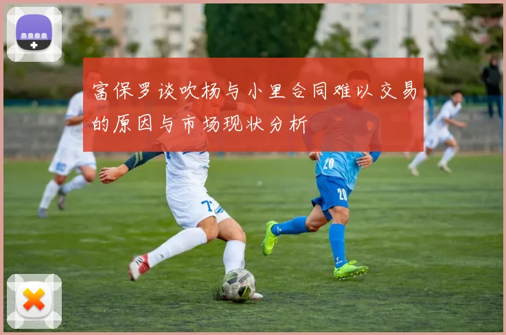 富保罗谈吹杨与小里合同难以交易的原因与市场现状分析