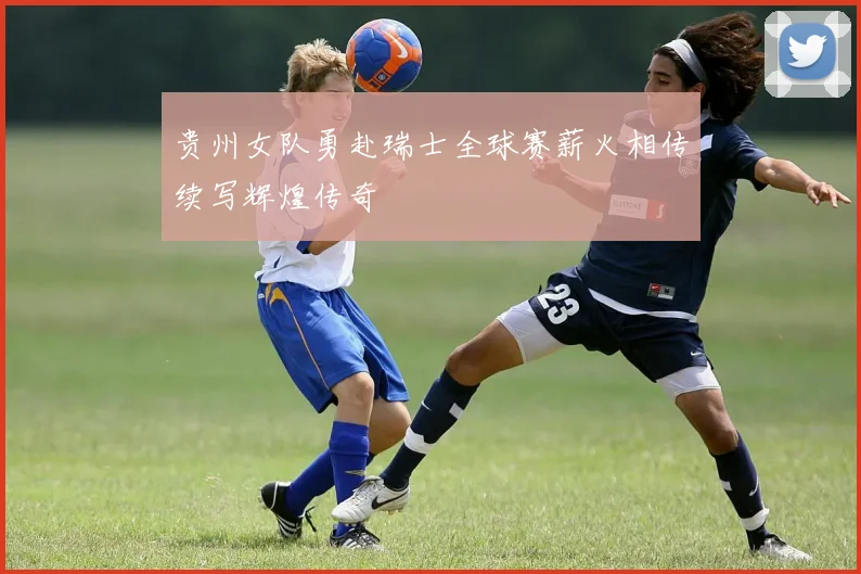 贵州女队勇赴瑞士全球赛薪火相传续写辉煌传奇