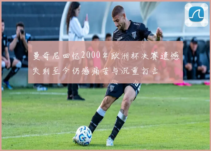 曼奇尼回忆2000年欧洲杯决赛遗憾失利至今仍感痛苦与沉重打击
