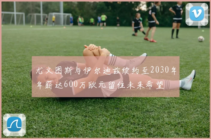 尤文图斯与伊尔迪兹续约至2030年年薪达600万欧元留住未来希望