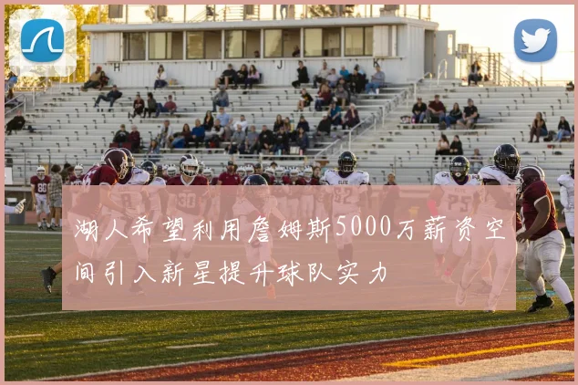 湖人希望利用詹姆斯5000万薪资空间引入新星提升球队实力