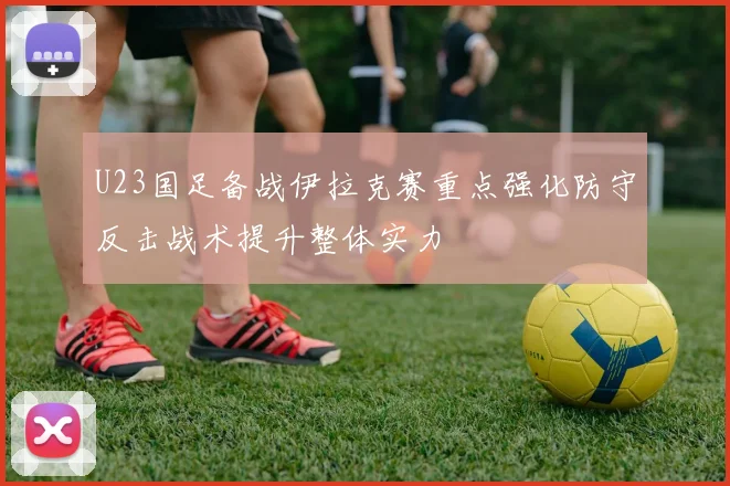 U23国足备战伊拉克赛重点强化防守反击战术提升整体实力