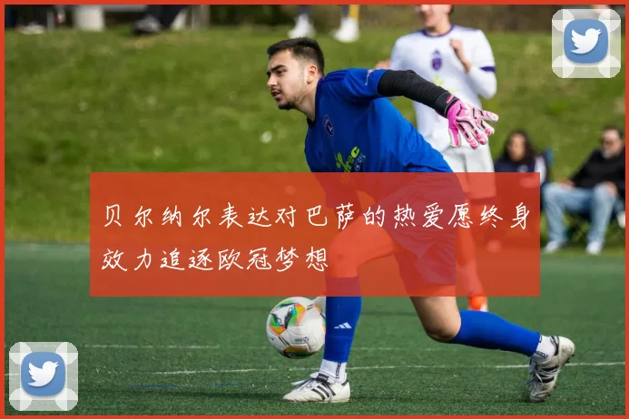 贝尔纳尔表达对巴萨的热爱愿终身效力追逐欧冠梦想
