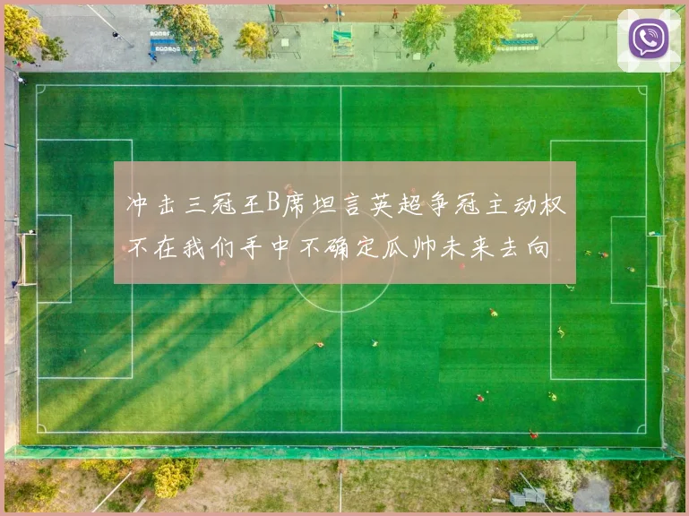 冲击三冠王B席坦言英超争冠主动权不在我们手中不确定瓜帅未来去向
