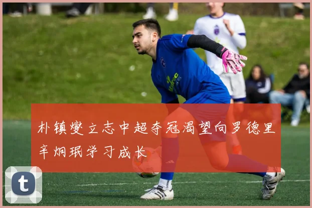 朴镇燮立志中超夺冠渴望向罗德里辛炯珉学习成长