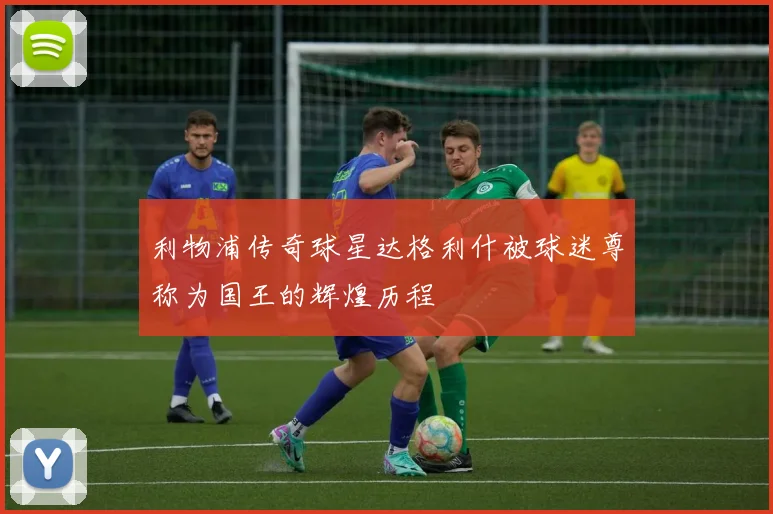 利物浦传奇球星达格利什被球迷尊称为国王的辉煌历程